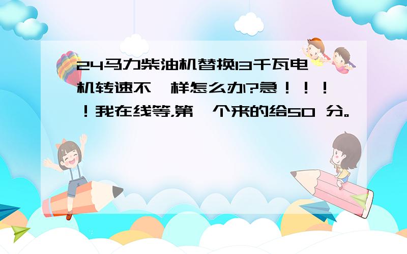 24马力柴油机替换13千瓦电机转速不一样怎么办?急！！！！我在线等，第一个来的给50 分。