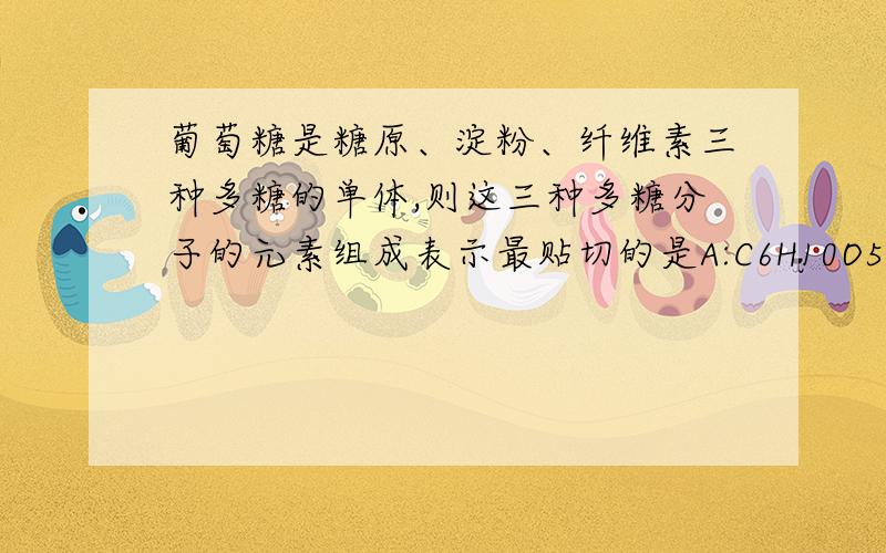 葡萄糖是糖原、淀粉、纤维素三种多糖的单体,则这三种多糖分子的元素组成表示最贴切的是A:C6H10O5 B:(C6H10O5)n C:(C6H10O5)n-H2O D:(C6H10O5)n+H2O