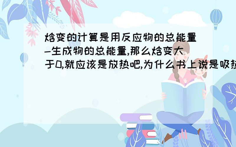 焓变的计算是用反应物的总能量-生成物的总能量,那么焓变大于0,就应该是放热吧,为什么书上说是吸热呢?如题