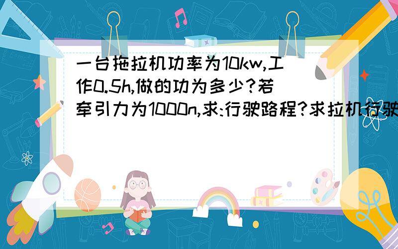 一台拖拉机功率为10kw,工作0.5h,做的功为多少?若牵引力为1000n,求:行驶路程?求拉机行驶的速度?