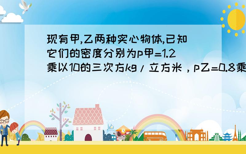 现有甲,乙两种实心物体,已知它们的密度分别为p甲=1.2乘以10的三次方kg/立方米，p乙=0.8乘以10的三次方kg/立方米（1）当取相同质量的甲，乙两种物体，投入到水中，则甲和乙两物体所受浮力