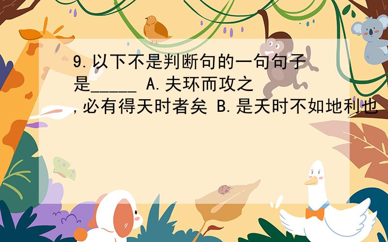 9.以下不是判断句的一句句子是_____ A.夫环而攻之,必有得天时者矣 B.是天时不如地利也 C.是地利不如人和也 D.兵革非不坚利也,米粟非不多也