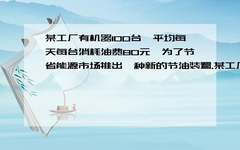 某工厂有机器100台,平均每天每台消耗油费80元,为了节省能源市场推出一种新的节油装置.某工厂有机器100台,平均每天每台消耗油费80元,为了节省能源市场推出一种新的节油装置,每台机器改装