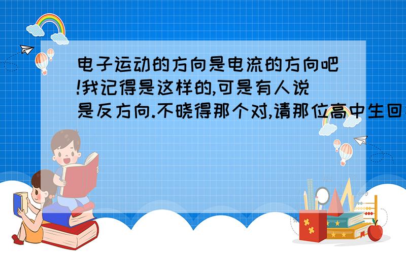 电子运动的方向是电流的方向吧!我记得是这样的,可是有人说是反方向.不晓得那个对,请那位高中生回答一下.