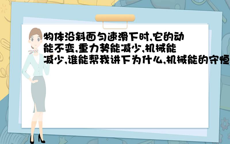 物体沿斜面匀速滑下时,它的动能不变,重力势能减少,机械能减少,谁能帮我讲下为什么,机械能的守恒规律是什么啊?那它在什么情况下会增加和减少啊?