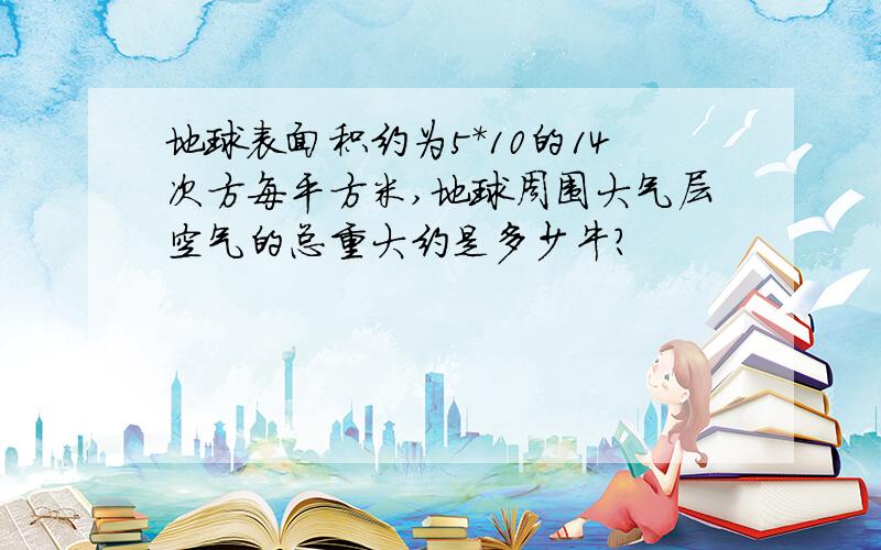 地球表面积约为5*10的14次方每平方米,地球周围大气层空气的总重大约是多少牛?