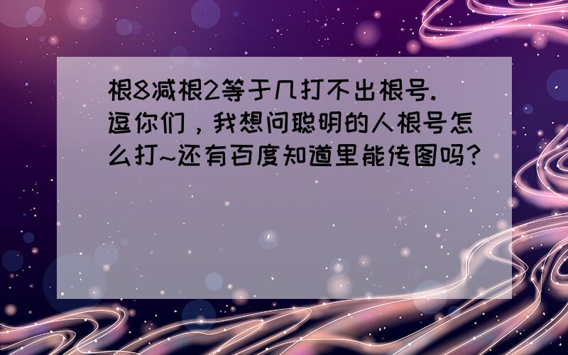 根8减根2等于几打不出根号.逗你们，我想问聪明的人根号怎么打~还有百度知道里能传图吗？