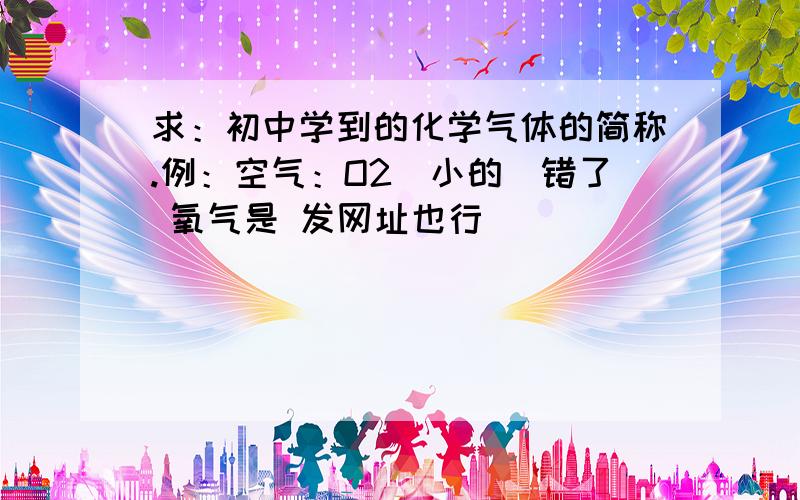 求：初中学到的化学气体的简称.例：空气：O2（小的）错了 氧气是 发网址也行