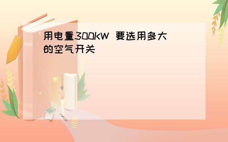 用电量300KW 要选用多大的空气开关