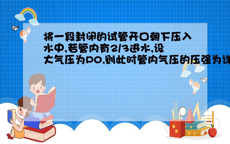 将一段封闭的试管开口朝下压入水中,若管内有2/3进水,设大气压为P0,则此时管内气压的压强为详解