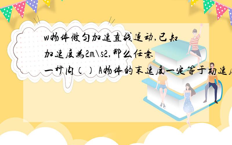 w物体做匀加速直线运动,已知加速度为2m\s2,那么任意一秒内（） A物体的末速度一定等于初速度的两倍B物体的末速度一定比初速度大2米每秒C物体的初速度一定比前1秒内的末速度大2米每秒D物