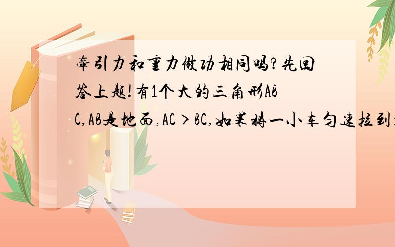 牵引力和重力做功相同吗?先回答上题!有1个大的三角形ABC,AB是地面,AC>BC,如果将一小车匀速拉到顶部C.则关于它们的做功情况以及拉力的情况是(不考虑摩擦力) ( )A.Wac=Wbc,Fac>Fbc B.Wac=Wbc,Fac=FbcC.Wac