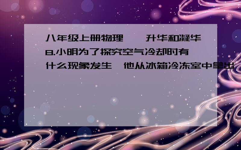 八年级上册物理——升华和凝华8.小明为了探究空气冷却时有什么现象发生,他从冰箱冷冻室中拿出一根冰棒,发觉硬邦邦的冰棒上附着白花花的“粉”；剥去包装纸,看见冰棒在向下冒“白气