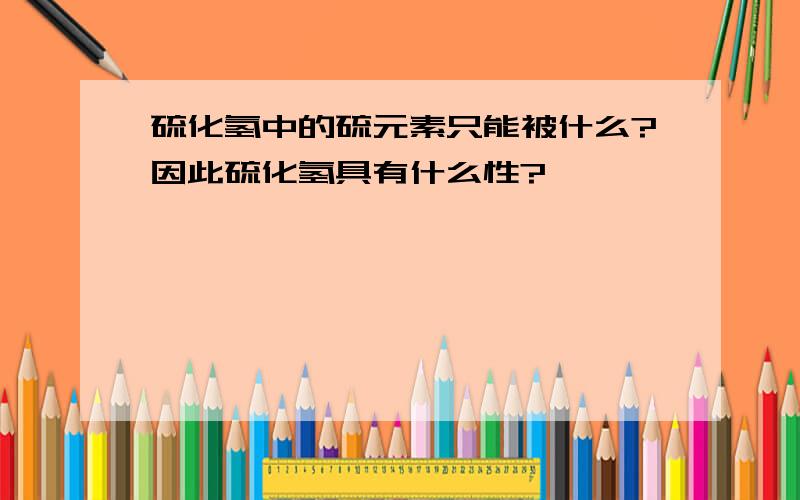 硫化氢中的硫元素只能被什么?因此硫化氢具有什么性?