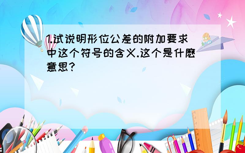 1.试说明形位公差的附加要求中这个符号的含义.这个是什麽意思?