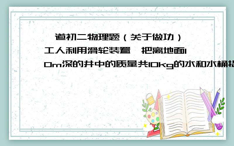 一道初二物理题（关于做功）一工人利用滑轮装置,把离地面10m深的井中的质量共10kg的水和水桶提到地面,由于水桶漏水,每升高1m要漏掉0.2kg的水.设滑轮、绳的质量和阻力都不计,则工人将这桶