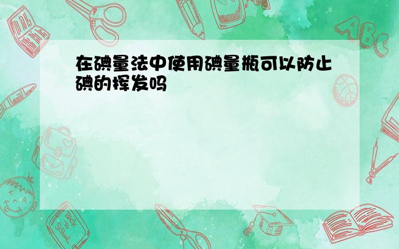 在碘量法中使用碘量瓶可以防止碘的挥发吗