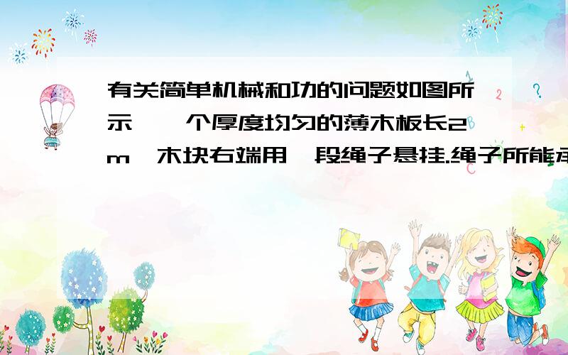 有关简单机械和功的问题如图所示,一个厚度均匀的薄木板长2m,木块右端用一段绳子悬挂.绳子所能承受的最大拉力为10N.一个大小不计的木块重20N,它从木块左边的O点开始以0.2m/s的速度向木板