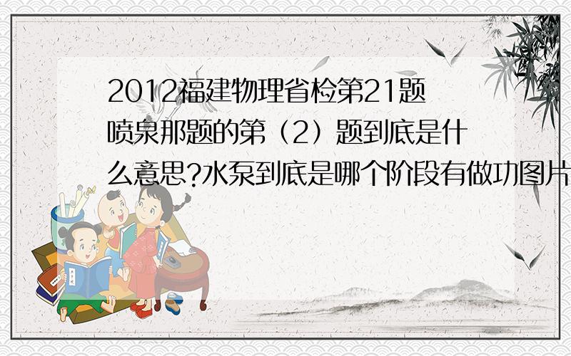 2012福建物理省检第21题喷泉那题的第（2）题到底是什么意思?水泵到底是哪个阶段有做功图片可以去网上搜到，我发不上来，题目在这里：某景观喷泉的喷射装置截面图如图所示，它由竖直