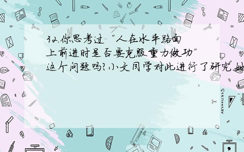 32．你思考过“人在水平路面上前进时是否要克服重力做功”这个问题吗?小文同学对此进行了研究．她通过查阅资料得知,人体的重心大约位于肚脐上方2寸、脊椎前1寸处,人只要走路,其重心