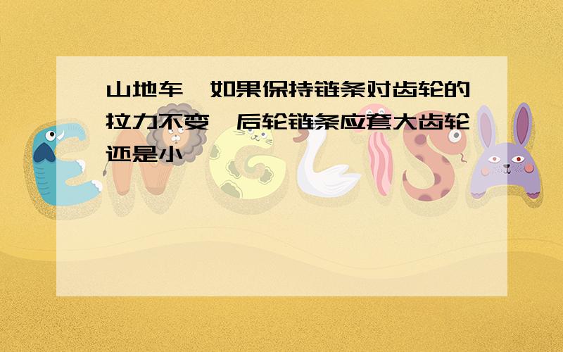 山地车,如果保持链条对齿轮的拉力不变,后轮链条应套大齿轮还是小