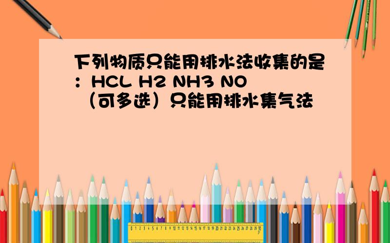 下列物质只能用排水法收集的是：HCL H2 NH3 NO （可多选）只能用排水集气法