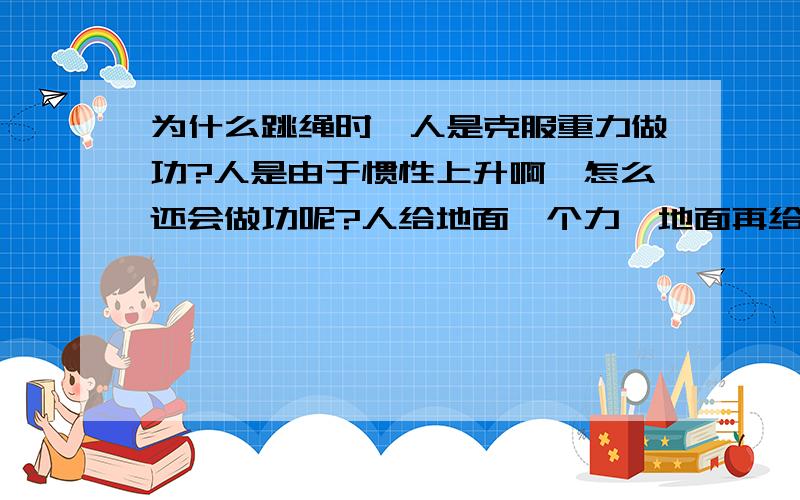 为什么跳绳时,人是克服重力做功?人是由于惯性上升啊,怎么还会做功呢?人给地面一个力,地面再给人一个向上的力,也就是说地面时施力物体,那人离开地面,就应该和踢出去的足球一样是由于