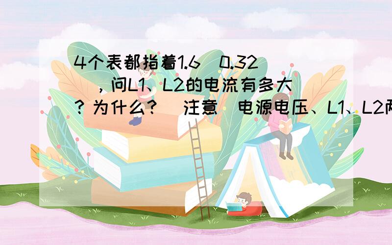 4个表都指着1.6（0.32），问L1、L2的电流有多大？为什么？（注意）电源电压、L1、L2两端的电压各是多少？为什么？（注意）