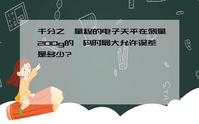 千分之一量程的电子天平在测量200g的砝码时最大允许误差是多少?