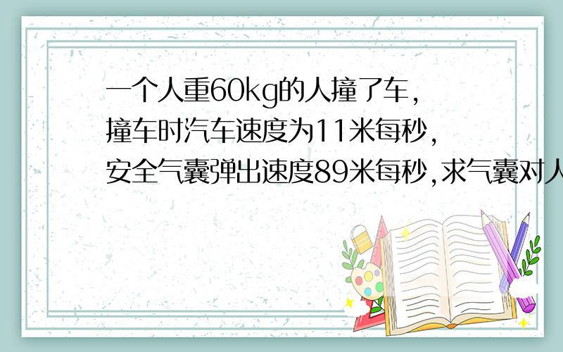 一个人重60kg的人撞了车,撞车时汽车速度为11米每秒,安全气囊弹出速度89米每秒,求气囊对人的冲击力?时为1秒 为什么与气囊的速度无关