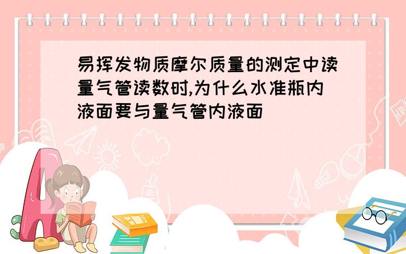 易挥发物质摩尔质量的测定中读量气管读数时,为什么水准瓶内液面要与量气管内液面