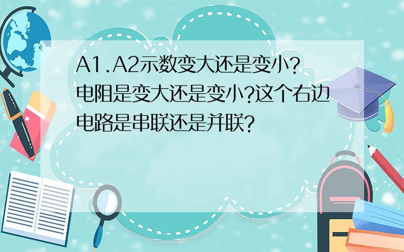 A1.A2示数变大还是变小?电阻是变大还是变小?这个右边电路是串联还是并联?