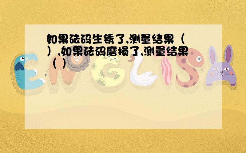 如果砝码生锈了,测量结果（ ）,如果砝码磨损了,测量结果（ ）