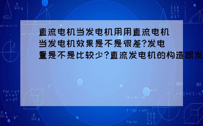 直流电机当发电机用用直流电机当发电机效果是不是很差?发电量是不是比较少?直流发电机的构造跟发电机有不一样的地方?我是小白