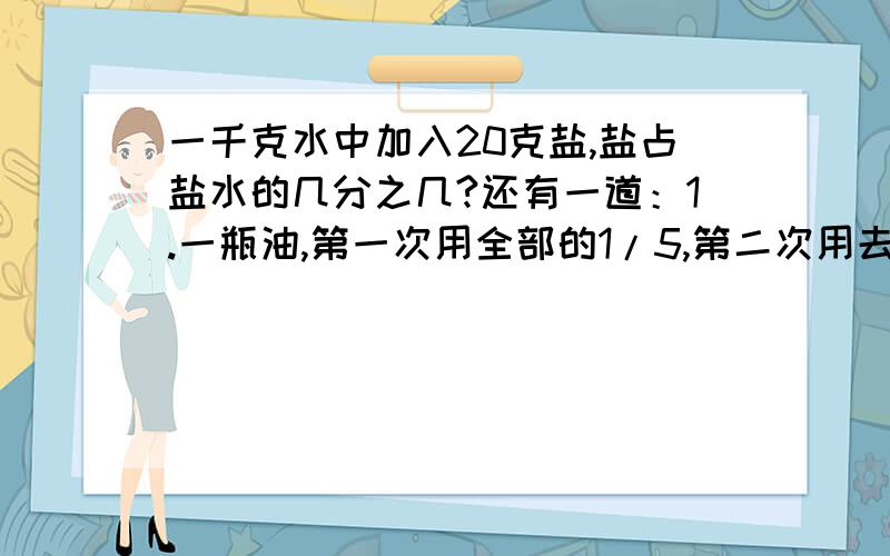 一千克水中加入20克盐,盐占盐水的几分之几?还有一道：1.一瓶油,第一次用全部的1/5,第二次用去1/5千克,这时正好还剩半瓶油,这瓶油原来有多少千克?