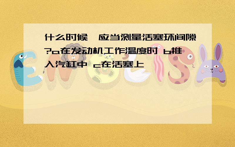 什么时候,应当测量活塞环间隙?a在发动机工作温度时 b推入汽缸中 c在活塞上