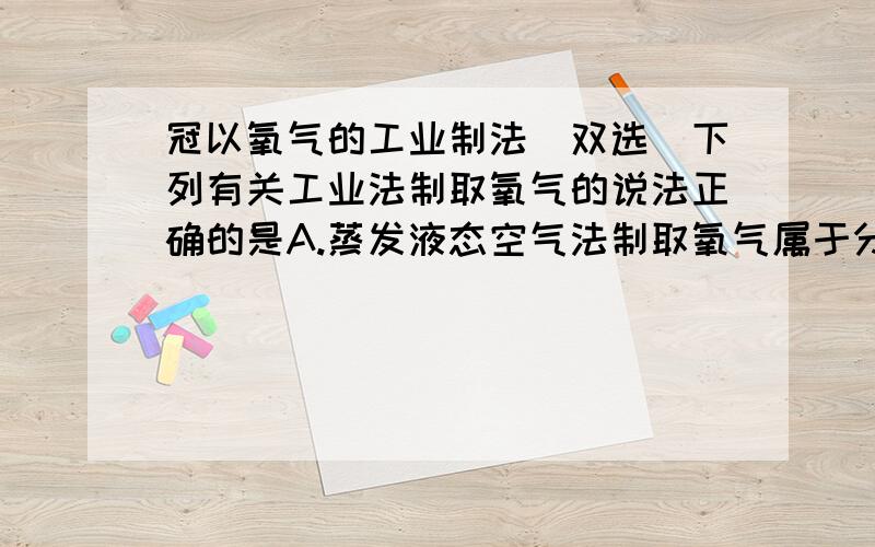 冠以氧气的工业制法（双选）下列有关工业法制取氧气的说法正确的是A.蒸发液态空气法制取氧气属于分解反应B.蒸发液态空气法制取氧气的变化属于物理变化C.抚养膜分离空气法制取氧气比