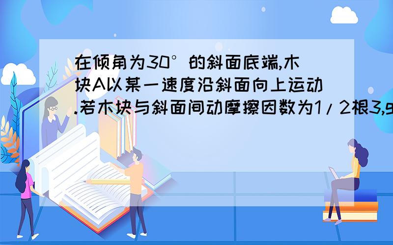 在倾角为30°的斜面底端,木块A以某一速度沿斜面向上运动.若木块与斜面间动摩擦因数为1/2根3,g取10m/s2（1）木块A在斜面上向上运动和向下运动的加速度各为?（2）木块A在斜面上离开出发点时