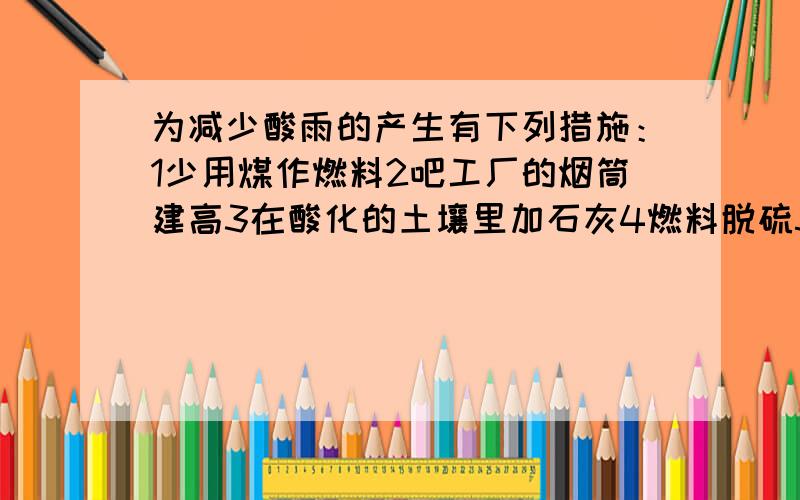 为减少酸雨的产生有下列措施：1少用煤作燃料2吧工厂的烟筒建高3在酸化的土壤里加石灰4燃料脱硫5开发新能源A123 B234 C145 D134