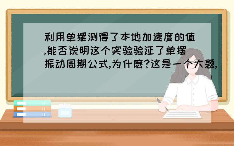 利用单摆测得了本地加速度的值,能否说明这个实验验证了单摆振动周期公式,为什麽?这是一个大题,