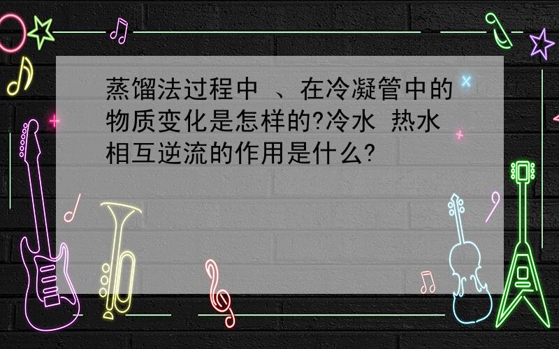 蒸馏法过程中 、在冷凝管中的物质变化是怎样的?冷水 热水相互逆流的作用是什么?