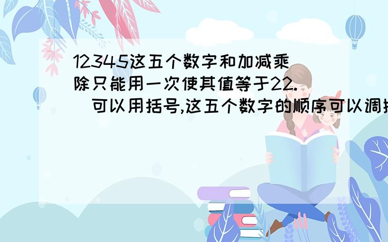 12345这五个数字和加减乘除只能用一次使其值等于22.(可以用括号,这五个数字的顺序可以调换.)