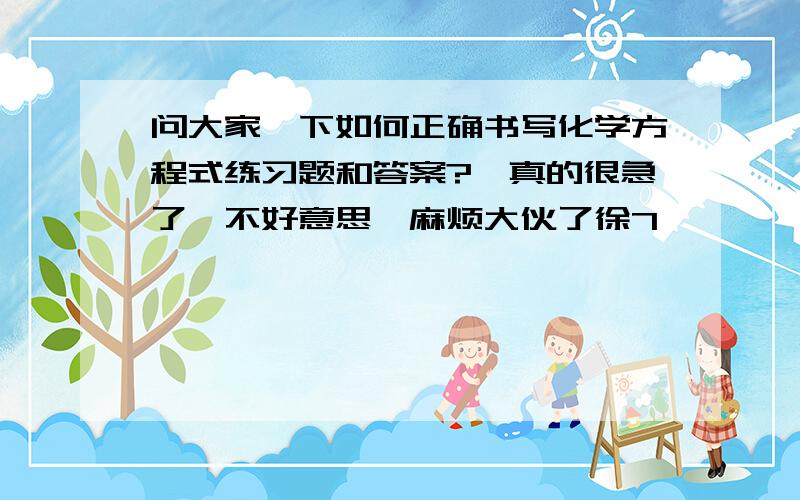 问大家一下如何正确书写化学方程式练习题和答案?　真的很急了,不好意思,麻烦大伙了徐7