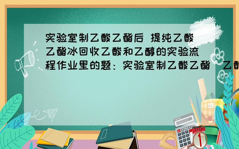 实验室制乙酸乙酯后 提纯乙酸乙酯冰回收乙酸和乙醇的实验流程作业里的题：实验室制乙酸乙酯（乙酸+乙醇在浓硫酸和加热的条件下生成乙酸乙酯和水）后 注意是后 通入饱和碳酸钠溶液的