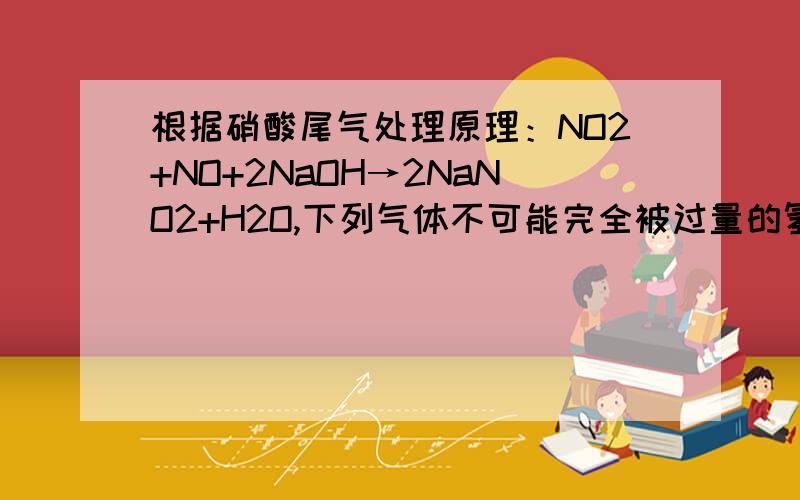 根据硝酸尾气处理原理：NO2+NO+2NaOH→2NaNO2+H2O,下列气体不可能完全被过量的氢氧化钠溶液吸收的是（n表示物质的量）A.n(NO2):n(O2)=4:1  B. n(NO2):n(NO)=4:1 C.n(NO):n(O2)=4:3 D. n(NO2):n(NO)=1:4