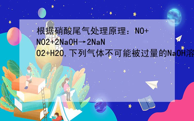 根据硝酸尾气处理原理：NO+NO2+2NaOH→2NaNO2+H2O,下列气体不可能被过量的NaOH溶液吸收的是:A.V(NO2):V(O2)=4:1 B.V(NO2):V(NO)=1:0 C.V(NO2):V(NO)=1:2 D.V(NO2):V(NO):V(O2)=1:1:1