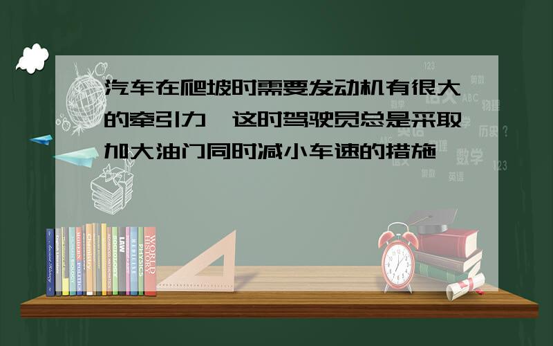 汽车在爬坡时需要发动机有很大的牵引力,这时驾驶员总是采取加大油门同时减小车速的措施