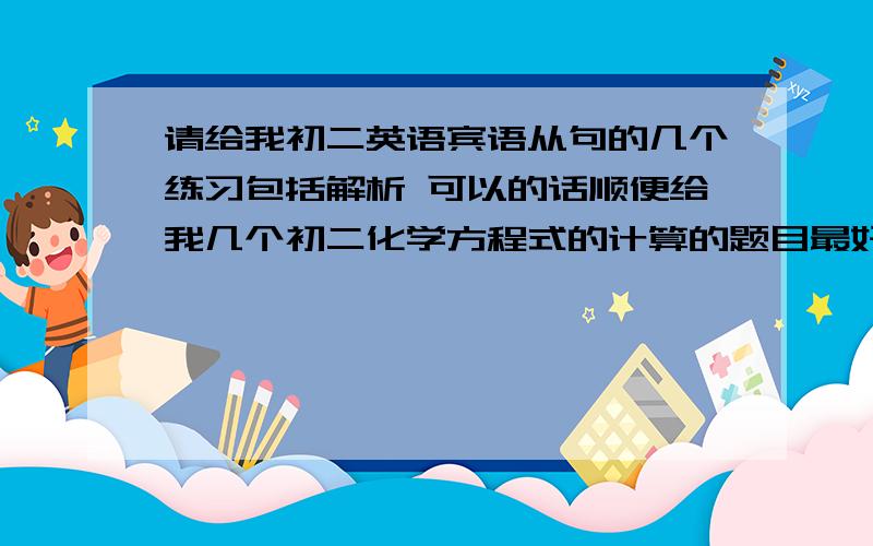 请给我初二英语宾语从句的几个练习包括解析 可以的话顺便给我几个初二化学方程式的计算的题目最好难点的练习加解析 解析最重要啊化学方程式就不用解析了我想自己想 给我各答案就好