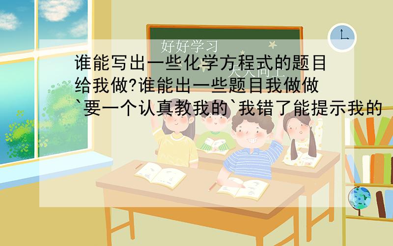 谁能写出一些化学方程式的题目给我做?谁能出一些题目我做做`要一个认真教我的`我错了能提示我的