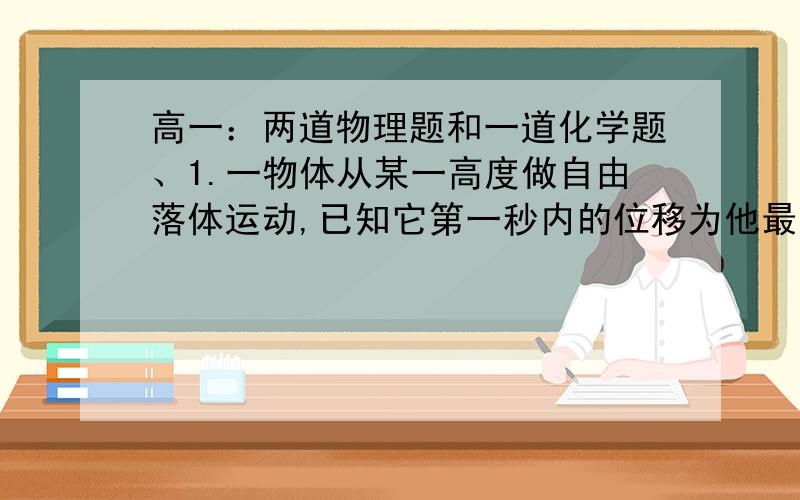 高一：两道物理题和一道化学题、1.一物体从某一高度做自由落体运动,已知它第一秒内的位移为他最后一秒内位移的一半,g取10米每二次方秒,则它开始下落时距地面的高度H为____.(写出具体步